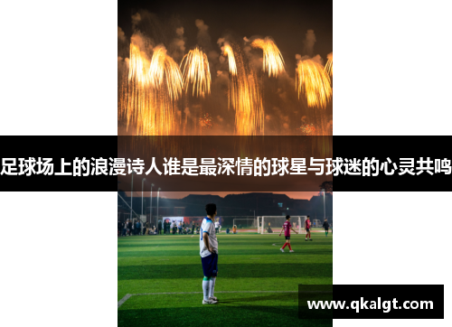 足球场上的浪漫诗人谁是最深情的球星与球迷的心灵共鸣